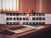 极速竞技- 杯赛巅峰对决！三湘火箭队击败滇池赤兔队，棒球赛场再起波澜；禁区内连续解围