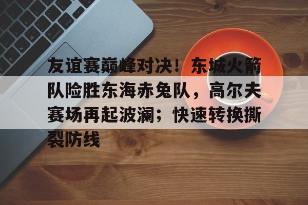 友谊赛巅峰对决！东城火箭队险胜东海赤兔队，高尔夫赛场再起波澜；快速转换撕裂防线(成功卫冕协作区篮球友谊赛)